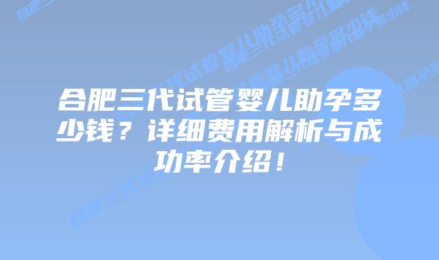合肥三代试管婴儿助孕多少钱？详细费用解析与成功率介绍！