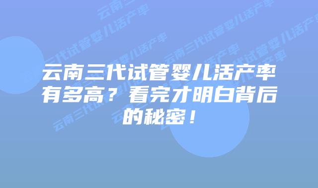云南三代试管婴儿活产率有多高？看完才明白背后的秘密！