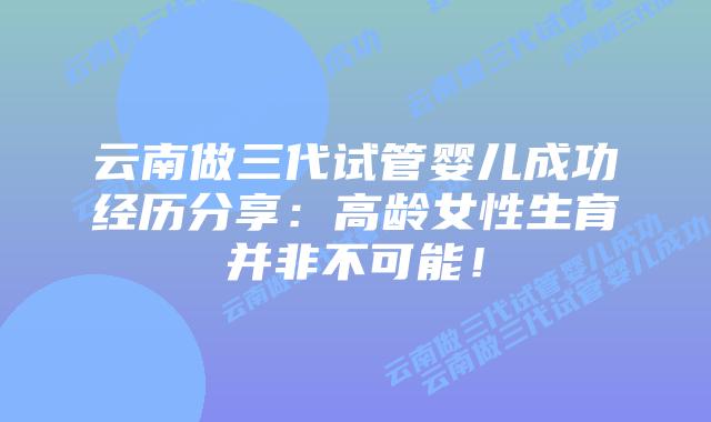 云南做三代试管婴儿成功经历分享：高龄女性生育并非不可能！