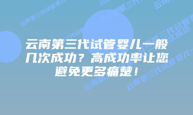 云南第三代试管婴儿一般几次成功？高成功率让您避免更多痛楚！