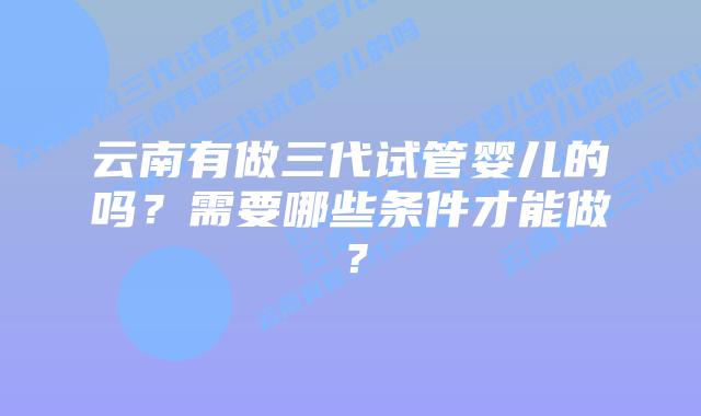 云南有做三代试管婴儿的吗？需要哪些条件才能做？