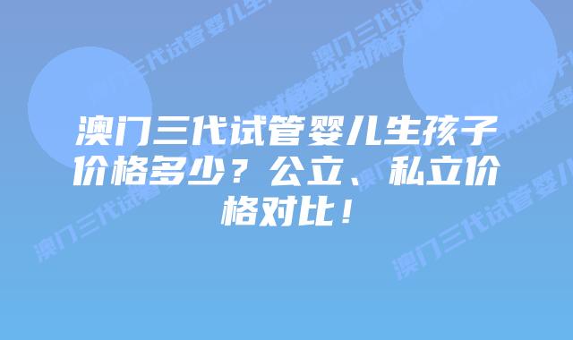 澳门三代试管婴儿生孩子价格多少？公立、私立价格对比！