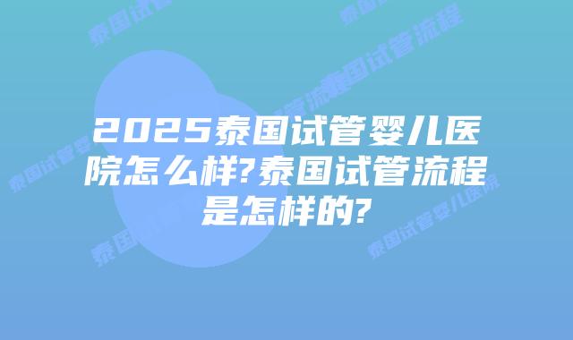 2025泰国试管婴儿医院怎么样?泰国试管流程是怎样的?插图 2025泰国试管婴儿医院怎么样?泰国试管流程是怎样的?