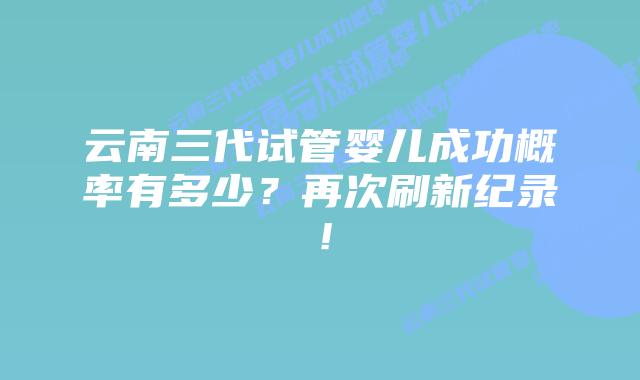 云南三代试管婴儿成功概率有多少？再次刷新纪录！