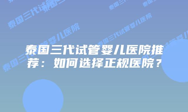 泰国三代试管婴儿医院推荐：如何选择正规医院？