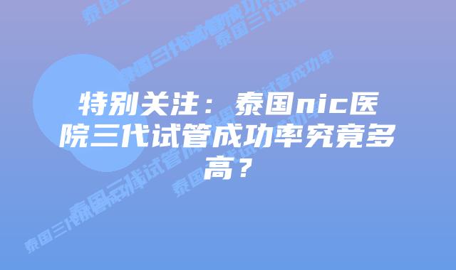 特别关注:泰国nic医院三代试管成功率究竟多高?插图 特别关注:泰国nic医院三代试管成功率究竟多高?