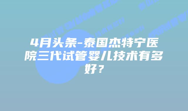 4月头条-泰国杰特宁医院三代试管婴儿技术有多好?插图 4月头条-泰国杰特宁医院三代试管婴儿技术有多好?