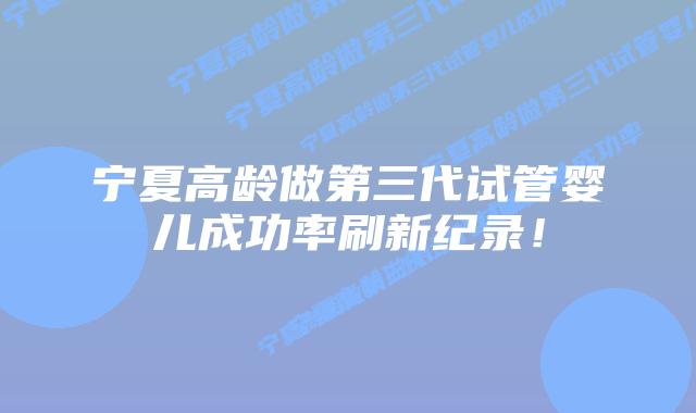 宁夏高龄做第三代试管婴儿成功率刷新纪录!插图 宁夏高龄做第三代试管婴儿成功率刷新纪录!