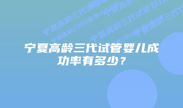 宁夏高龄三代试管婴儿成功率有多少?插图 宁夏高龄三代试管婴儿成功率有多少?