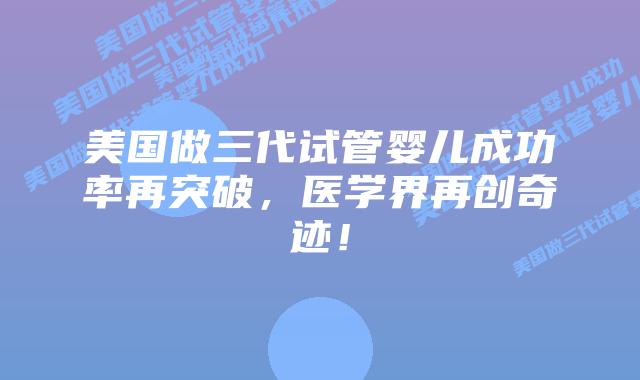 美国做三代试管婴儿成功率再突破,医学界再创奇迹!插图 美国做三代试管婴儿成功率再突破,医学界再创奇迹!
