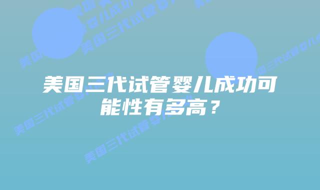 美国三代试管婴儿成功可能性有多高?插图 美国三代试管婴儿成功可能性有多高?