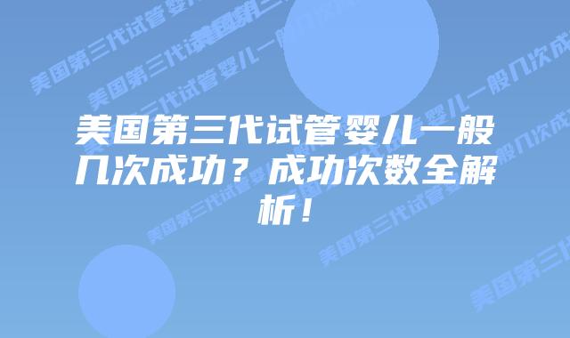 美国第三代试管婴儿一般几次成功?成功次数全解析!插图 美国第三代试管婴儿一般几次成功?成功次数全解析!