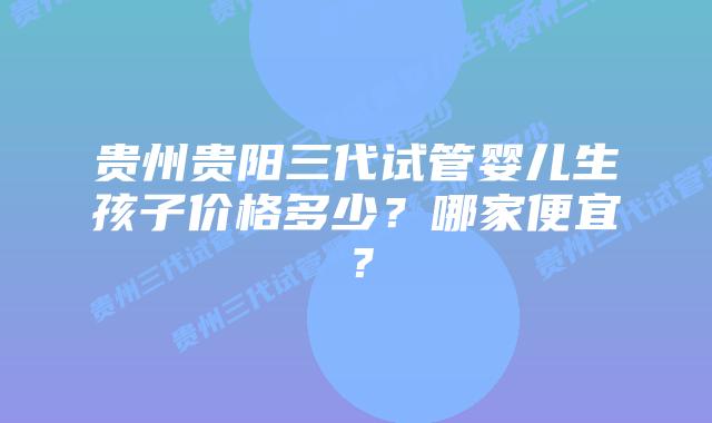 贵州贵阳三代试管婴儿生孩子价格多少?哪家便宜?插图 贵州贵阳三代试管婴儿生孩子价格多少?哪家便宜?