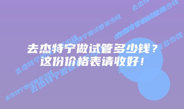 去杰特宁做试管多少钱?这份价格表请收好!插图 去杰特宁做试管多少钱?这份价格表请收好!