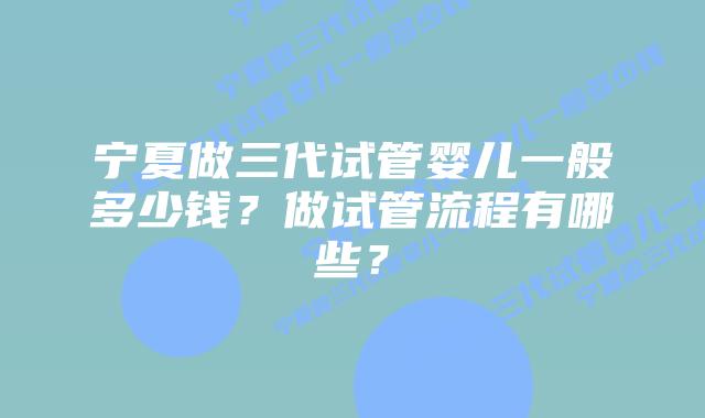 宁夏做三代试管婴儿一般多少钱?做试管流程有哪些?插图 宁夏做三代试管婴儿一般多少钱?做试管流程有哪些?
