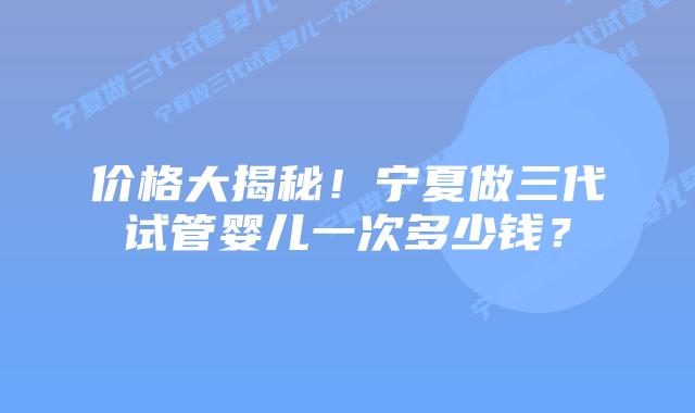 价格大揭秘!宁夏做三代试管婴儿一次多少钱?插图 价格大揭秘!宁夏做三代试管婴儿一次多少钱?