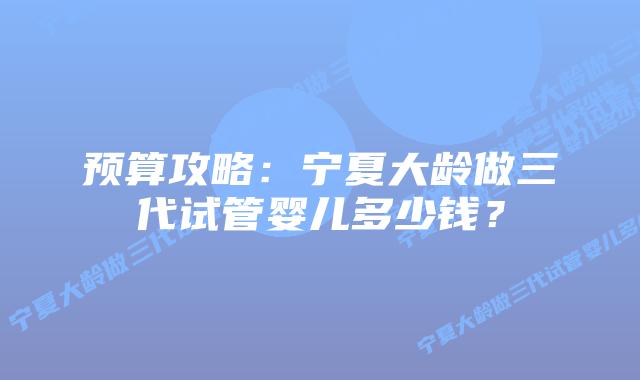 预算攻略:宁夏大龄做三代试管婴儿多少钱?插图 预算攻略:宁夏大龄做三代试管婴儿多少钱?