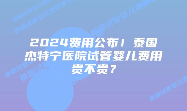 2024费用公布！泰国杰特宁医院试管婴儿费用贵不贵？
