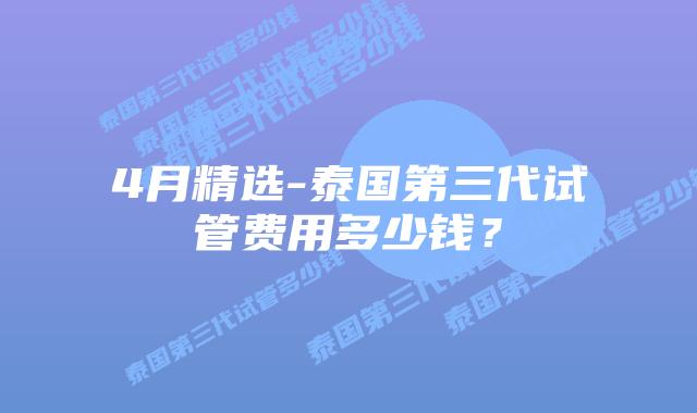 4月精选-泰国第三代试管费用多少钱？