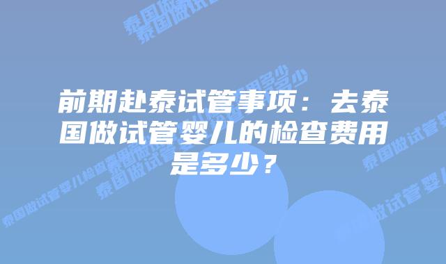 前期赴泰试管事项:去泰国做试管婴儿的检查费用是多少?插图 前期赴泰试管事项:去泰国做试管婴儿的检查费用是多少?