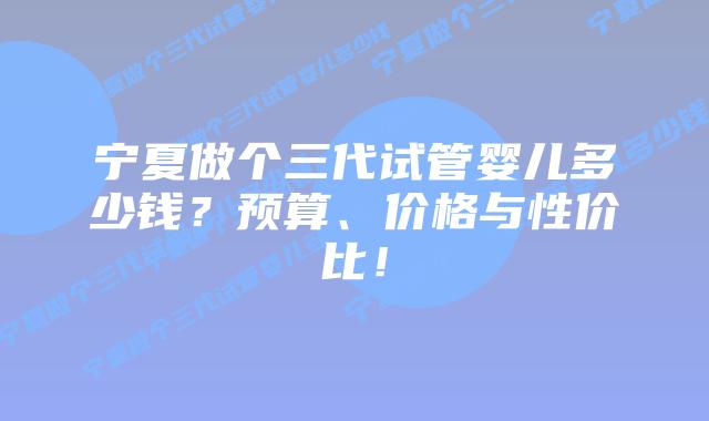 宁夏做个三代试管婴儿多少钱?预算、价格与性价比!插图 宁夏做个三代试管婴儿多少钱?预算、价格与性价比!