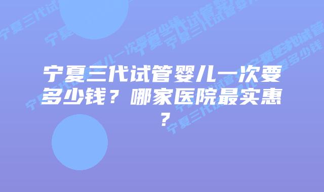 宁夏三代试管婴儿一次要多少钱?哪家医院最实惠?插图 宁夏三代试管婴儿一次要多少钱?哪家医院最实惠?