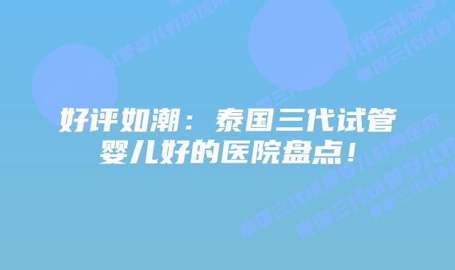 好评如潮：泰国三代试管婴儿好的医院盘点！