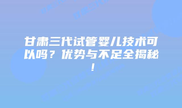 甘肃三代试管婴儿技术可以吗?优势与不足全揭秘!插图 甘肃三代试管婴儿技术可以吗?优势与不足全揭秘!