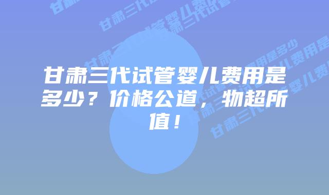 甘肃三代试管婴儿费用是多少?价格公道,物超所值!插图 甘肃三代试管婴儿费用是多少?价格公道,物超所值!