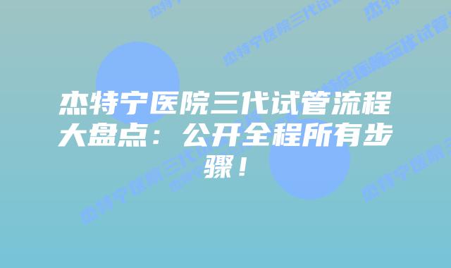 杰特宁医院三代试管流程大盘点：公开全程所有步骤！