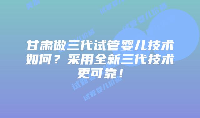 甘肃做三代试管婴儿技术如何？采用全新三代技术更可靠！