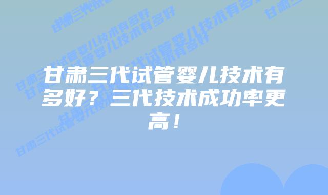 甘肃三代试管婴儿技术有多好？三代技术成功率更高！