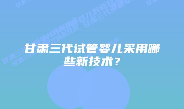 甘肃三代试管婴儿采用哪些新技术?插图 甘肃三代试管婴儿采用哪些新技术?