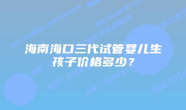 海南海口三代试管婴儿生孩子价格多少?插图 海南海口三代试管婴儿生孩子价格多少?