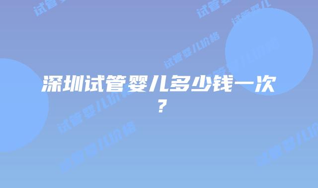 深圳试管婴儿多少钱一次？