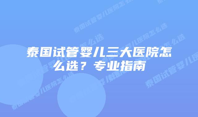 泰国试管婴儿三大医院怎么选？专业指南