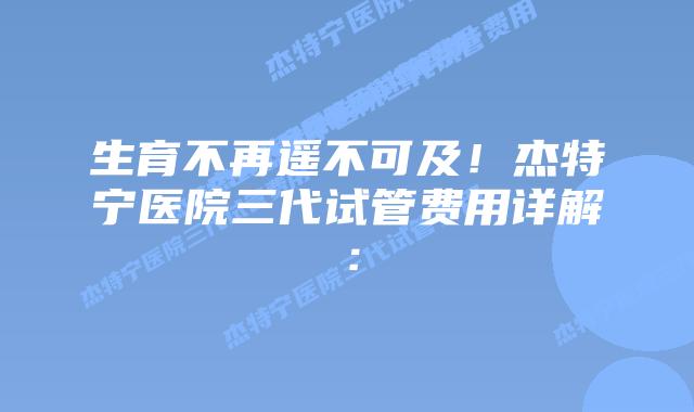 生育不再遥不可及！杰特宁医院三代试管费用详解：