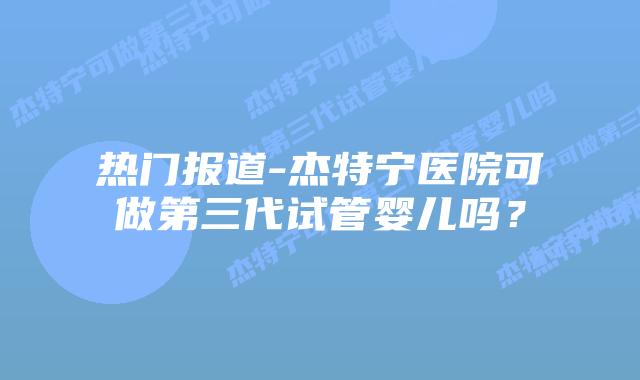 热门报道-杰特宁医院可做第三代试管婴儿吗?插图 热门报道-杰特宁医院可做第三代试管婴儿吗?