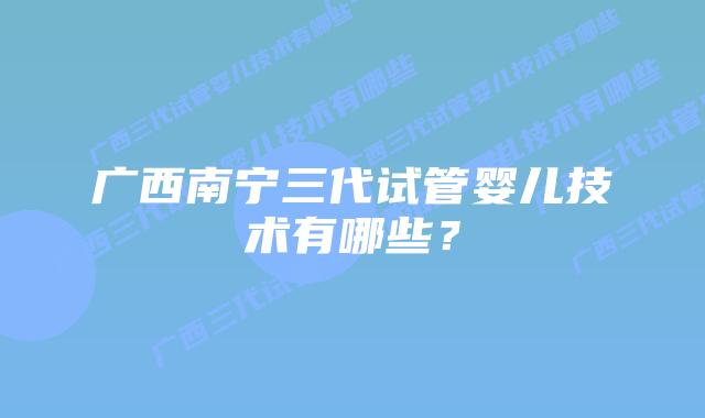 广西南宁三代试管婴儿技术有哪些?插图 广西南宁三代试管婴儿技术有哪些?