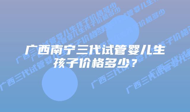 广西南宁三代试管婴儿生孩子价格多少?插图 广西南宁三代试管婴儿生孩子价格多少?