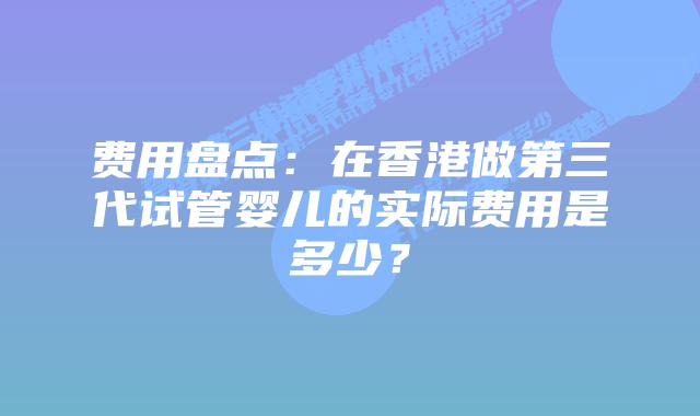 费用盘点:在香港做第三代试管婴儿的实际费用是多少?插图 费用盘点:在香港做第三代试管婴儿的实际费用是多少?