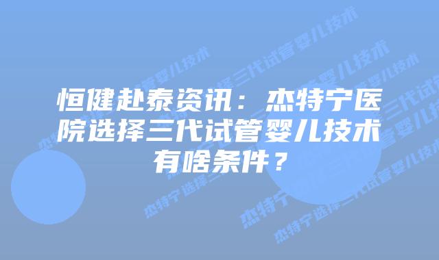 恒健赴泰资讯：杰特宁医院选择三代试管婴儿技术有啥条件？