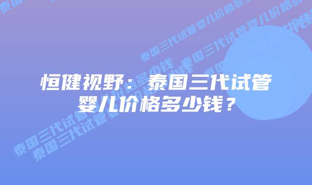 恒健视野：泰国三代试管婴儿价格多少钱？