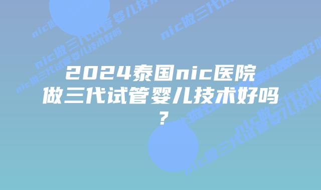 2024泰国nic医院做三代试管婴儿技术好吗？