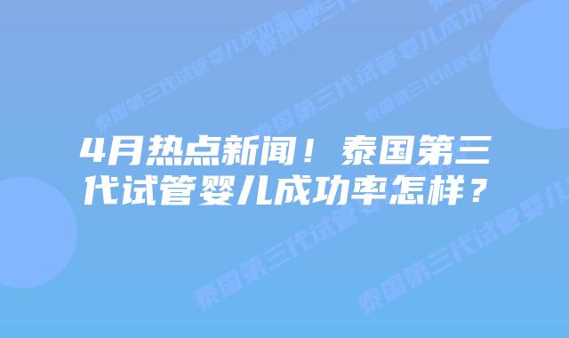 4月热点新闻！泰国第三代试管婴儿成功率怎样？
