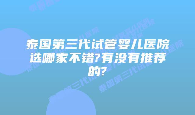 泰国第三代试管婴儿医院选哪家不错?有没有推荐的?