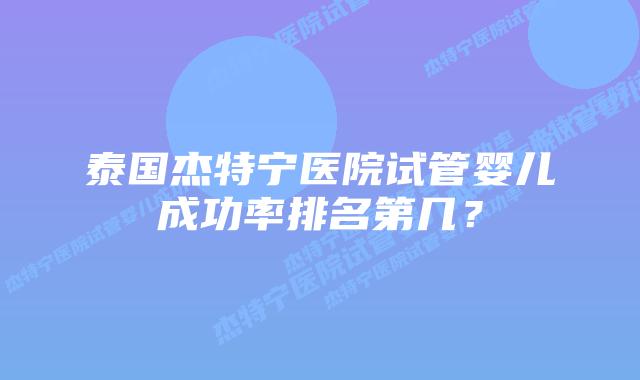 泰国杰特宁医院试管婴儿成功率排名第几？