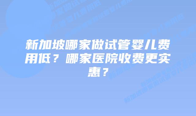 新加坡哪家做试管婴儿费用低？哪家医院收费更实惠？