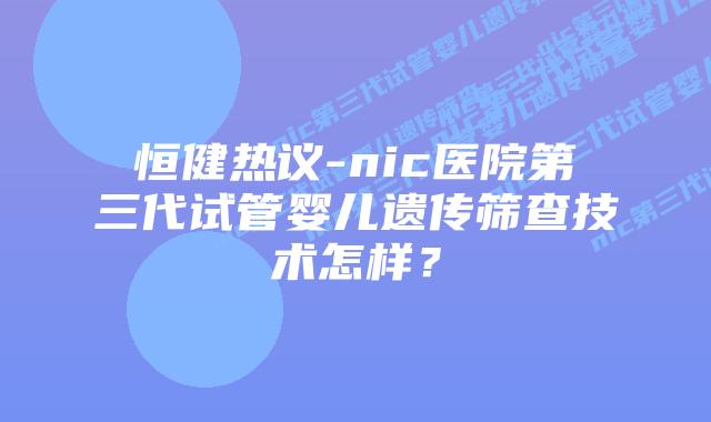 恒健热议-nic医院第三代试管婴儿遗传筛查技术怎样？