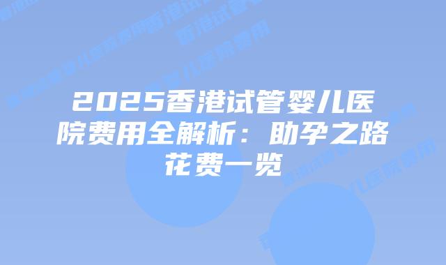 2025香港试管婴儿医院费用全解析：助孕之路花费一览
